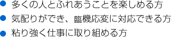 ●多くの人とふれあうことを楽しめる方●気配りができ、臨機応変に対応できる方●粘り強く仕事に取り組める方