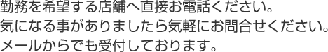 勤務を希望する店舗へ直接お電話ください。気になる事がありましたら気軽にお問合せください。メールからでも受付しております。