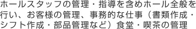 ホールスタッフの管理・指導を含めホール全般を行い、お客様の管理、事務的な仕事（書類作成・シフト作成・部品管理など）食堂・喫茶の管理